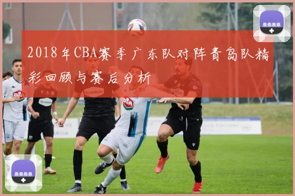 2018年CBA赛季广东队对阵青岛队精彩回顾与赛后分析