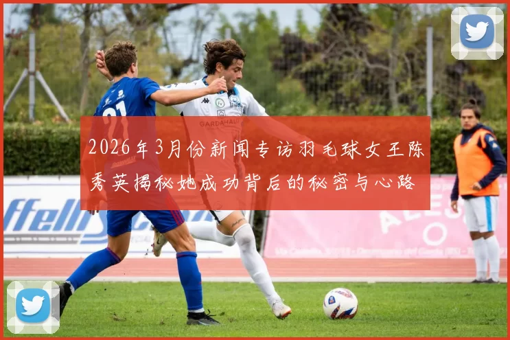 2026年3月份新闻专访羽毛球女王陈秀英揭秘她成功背后的秘密与心路历程