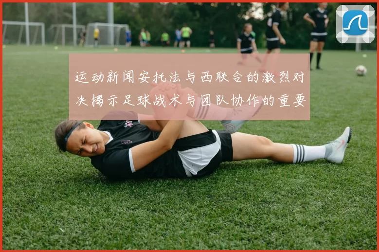 运动新闻安托法与西联合的激烈对决揭示足球战术与团队协作的重要性