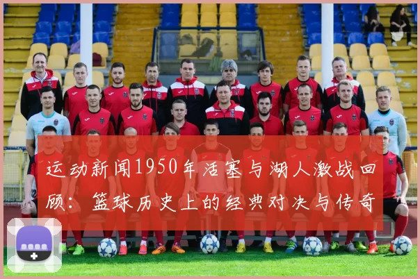 运动新闻1950年活塞与湖人激战回顾：篮球历史上的经典对决与传奇瞬间