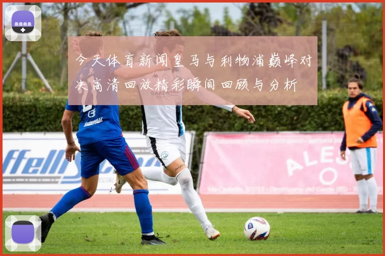 今天体育新闻皇马与利物浦巅峰对决高清回放精彩瞬间回顾与分析