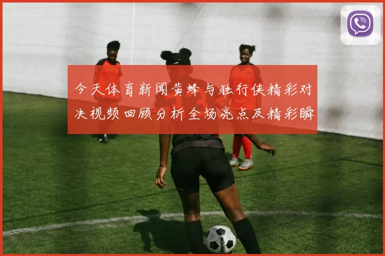 今天体育新闻黄蜂与独行侠精彩对决视频回顾分析全场亮点及精彩瞬间分享